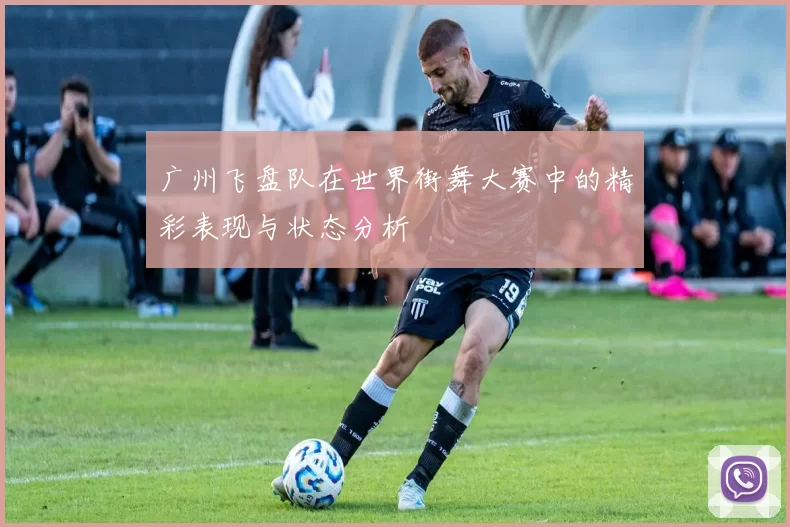 广州飞盘队在世界街舞大赛中的精彩表现与状态分析