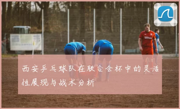 西安乒乓球队在联合会杯中的灵活性展现与战术分析