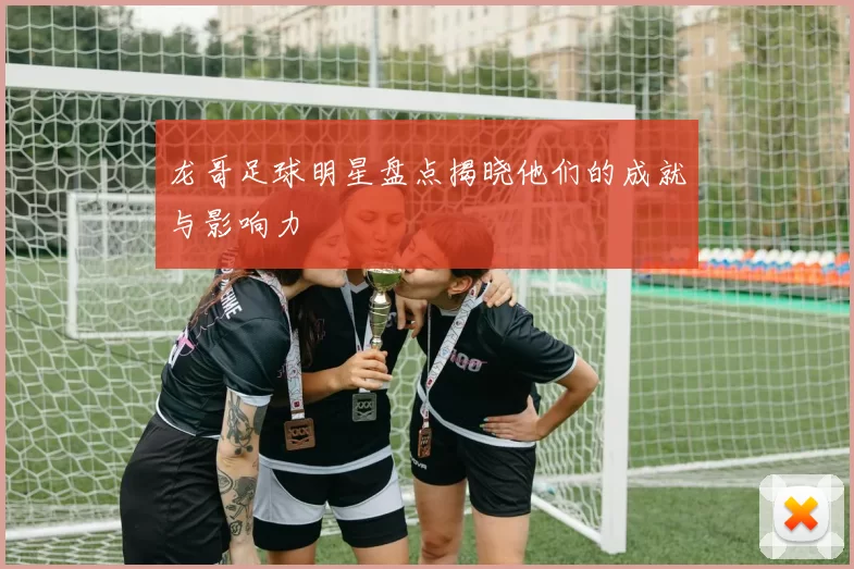龙哥足球明星盘点揭晓他们的成就与影响力