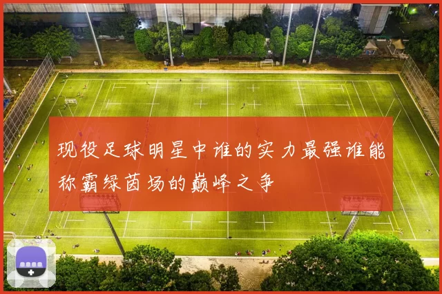 现役足球明星中谁的实力最强谁能称霸绿茵场的巅峰之争