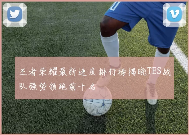 王者荣耀最新速度排行榜揭晓TES战队强势领跑前十名