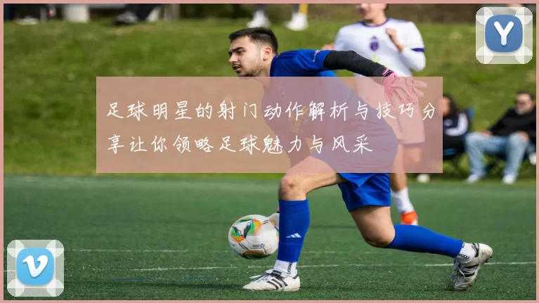 足球明星的射门动作解析与技巧分享让你领略足球魅力与风采