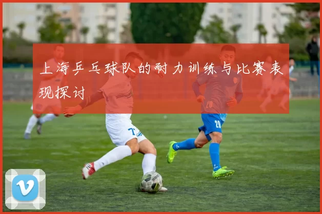 上海乒乓球队的耐力训练与比赛表现探讨