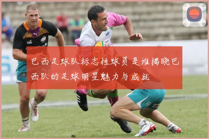 巴西足球队标志性球员是谁揭晓巴西队的足球明星魅力与成就