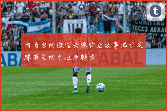 内马尔的微信头像背后故事揭示足球明星的个性与魅力