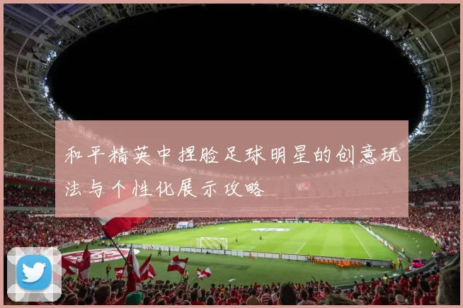 和平精英中捏脸足球明星的创意玩法与个性化展示攻略
