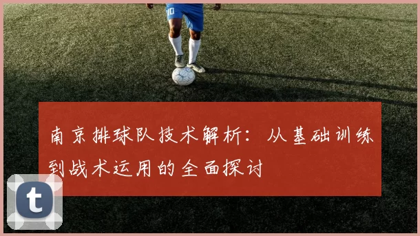 南京排球队技术解析：从基础训练到战术运用的全面探讨