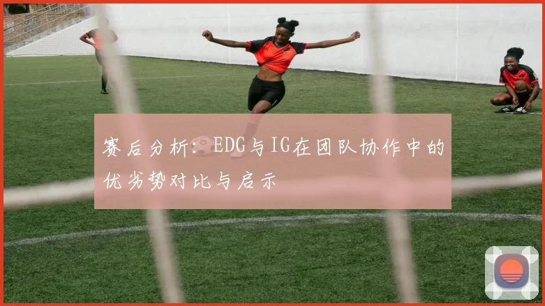 赛后分析：EDG与IG在团队协作中的优劣势对比与启示