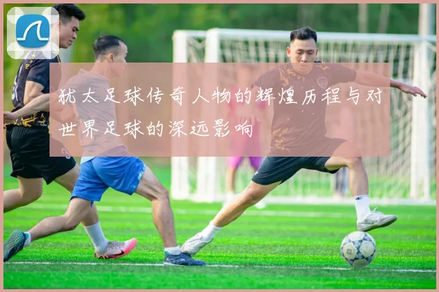 犹太足球传奇人物的辉煌历程与对世界足球的深远影响