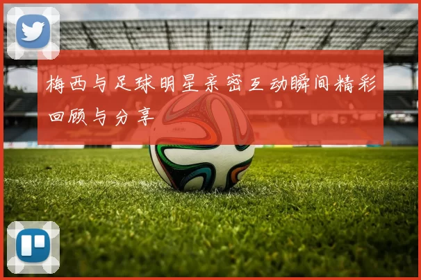 梅西与足球明星亲密互动瞬间精彩回顾与分享