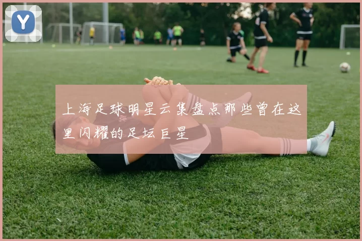 上海足球明星云集盘点那些曾在这里闪耀的足坛巨星