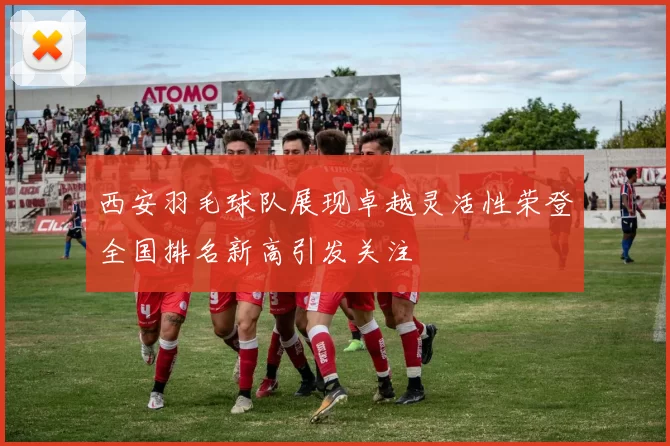 西安羽毛球队展现卓越灵活性荣登全国排名新高引发关注