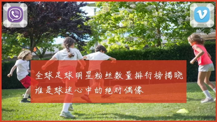全球足球明星粉丝数量排行榜揭晓谁是球迷心中的绝对偶像