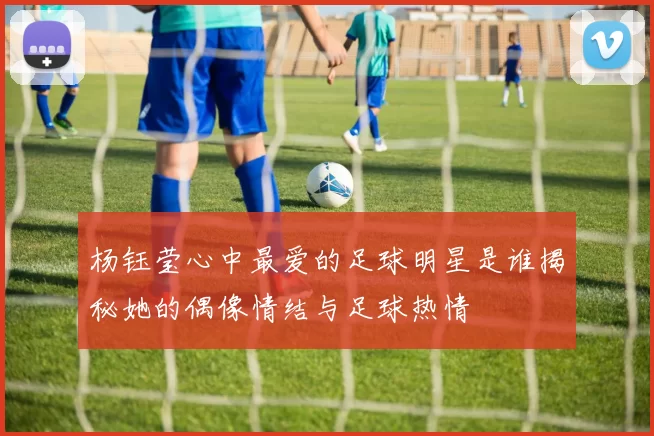 杨钰莹心中最爱的足球明星是谁揭秘她的偶像情结与足球热情