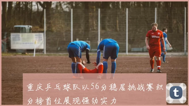 重庆乒乓球队以56分稳居挑战赛积分榜首位展现强劲实力
