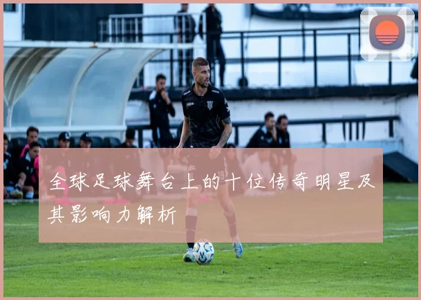 全球足球舞台上的十位传奇明星及其影响力解析