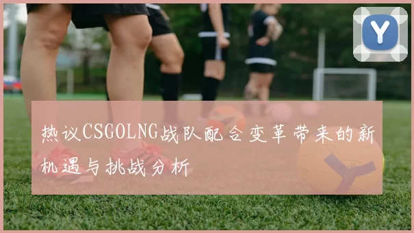 热议CSGOLNG战队配合变革带来的新机遇与挑战分析
