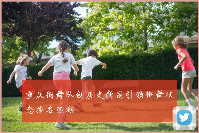重庆街舞队创历史新高引领街舞状态排名热潮
