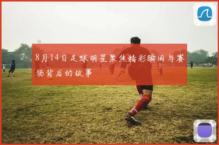 8月14日足球明星聚焦精彩瞬间与赛场背后的故事