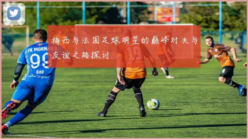 梅西与法国足球明星的巅峰对决与友谊之路探讨