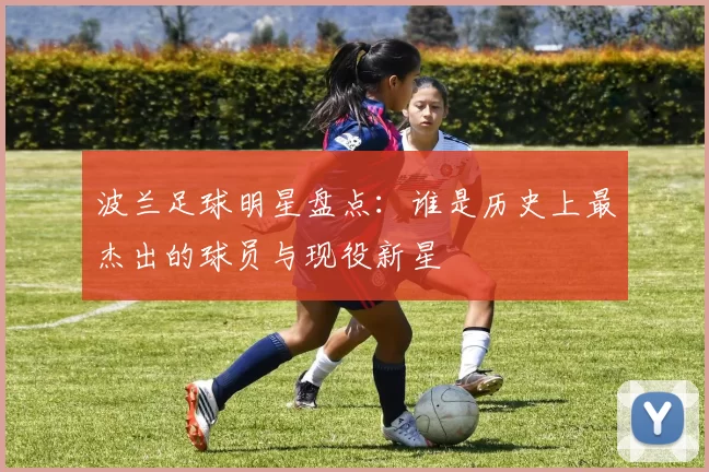波兰足球明星盘点：谁是历史上最杰出的球员与现役新星