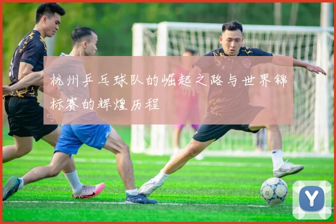 杭州乒乓球队的崛起之路与世界锦标赛的辉煌历程