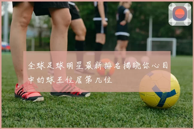 全球足球明星最新排名揭晓你心目中的球王位居第几位