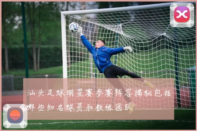 汕头足球明星赛参赛阵容揭秘包括哪些知名球员和教练团队