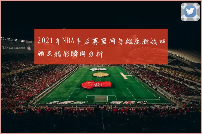 2021年NBA季后赛篮网与雄鹿激战回顾及精彩瞬间分析