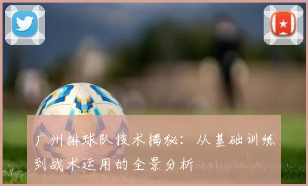 广州排球队技术揭秘：从基础训练到战术运用的全景分析