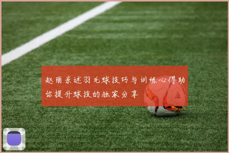 赵丽亲述羽毛球技巧与训练心得助你提升球技的独家分享