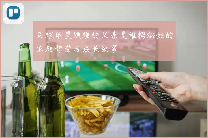 足球明星顾瑶的父亲是谁揭秘她的家庭背景与成长故事