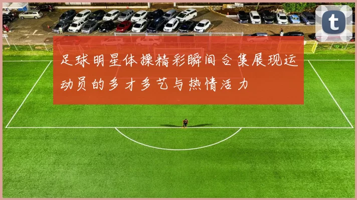 足球明星体操精彩瞬间合集展现运动员的多才多艺与热情活力