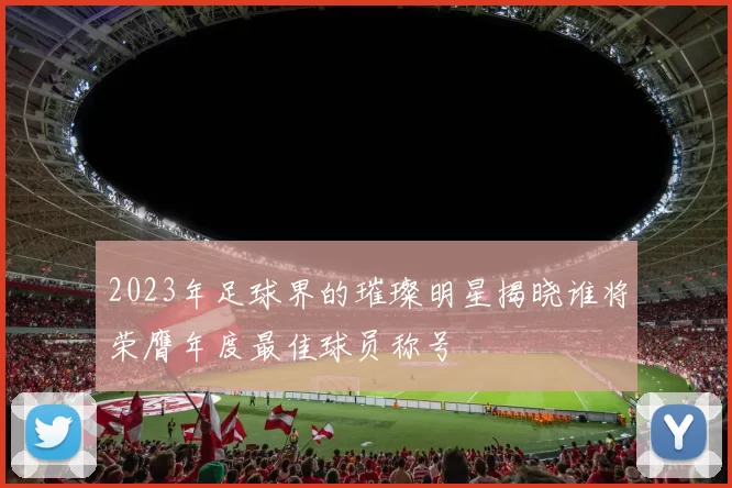 2023年足球界的璀璨明星揭晓谁将荣膺年度最佳球员称号