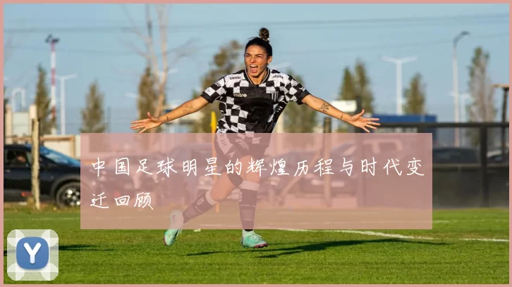中国足球明星的辉煌历程与时代变迁回顾