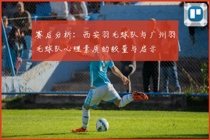赛后分析：西安羽毛球队与广州羽毛球队心理素质的较量与启示
