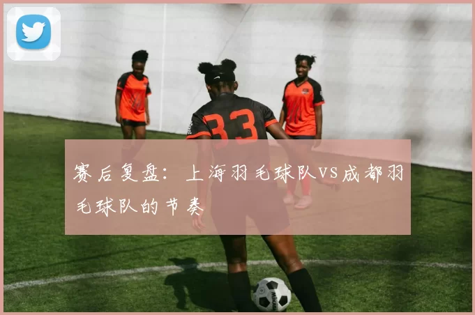 赛后复盘：上海羽毛球队vs成都羽毛球队的节奏
