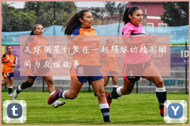 足球明星们聚在一起踢球的精彩瞬间与友谊故事