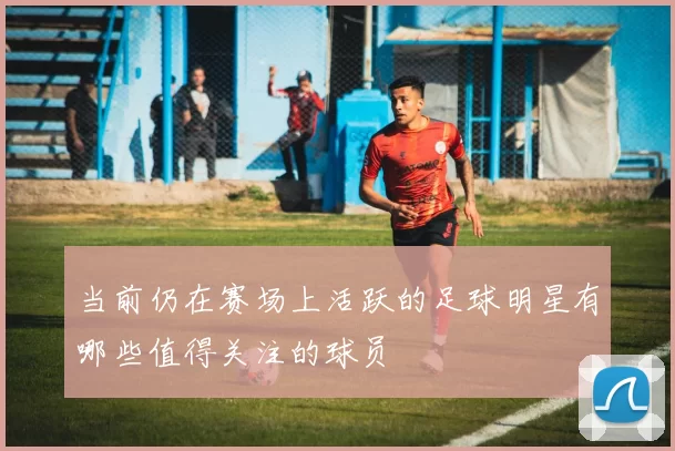 当前仍在赛场上活跃的足球明星有哪些值得关注的球员