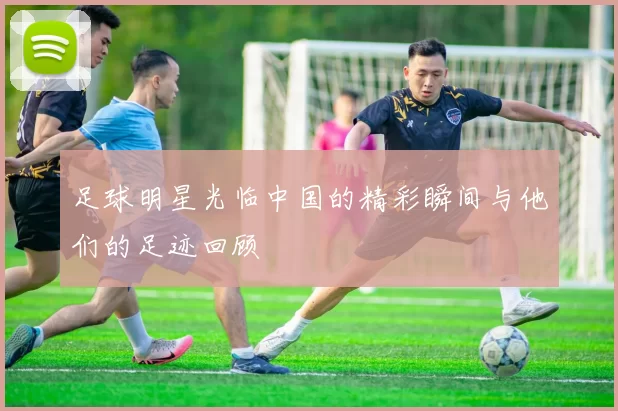 足球明星光临中国的精彩瞬间与他们的足迹回顾