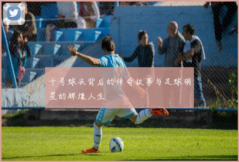 十号球衣背后的传奇故事与足球明星的辉煌人生