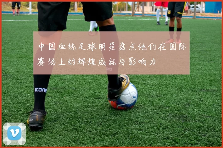 中国血统足球明星盘点他们在国际赛场上的辉煌成就与影响力