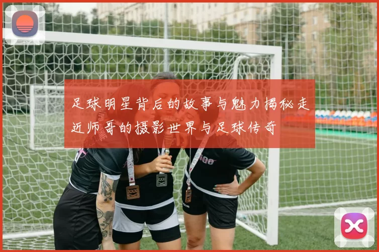 足球明星背后的故事与魅力揭秘走近师哥的摄影世界与足球传奇