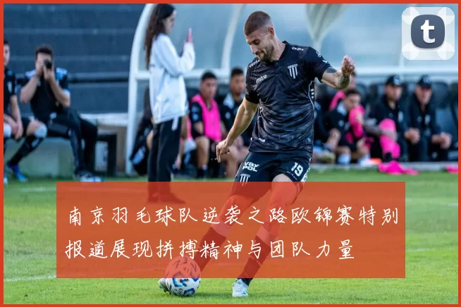 南京羽毛球队逆袭之路欧锦赛特别报道展现拼搏精神与团队力量