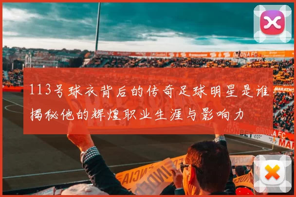 113号球衣背后的传奇足球明星是谁揭秘他的辉煌职业生涯与影响力