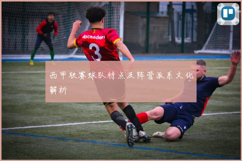 西甲联赛球队特点及阵营派系文化解析
