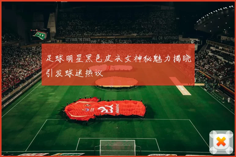 足球明星黑色皮衣女神秘魅力揭晓引发球迷热议