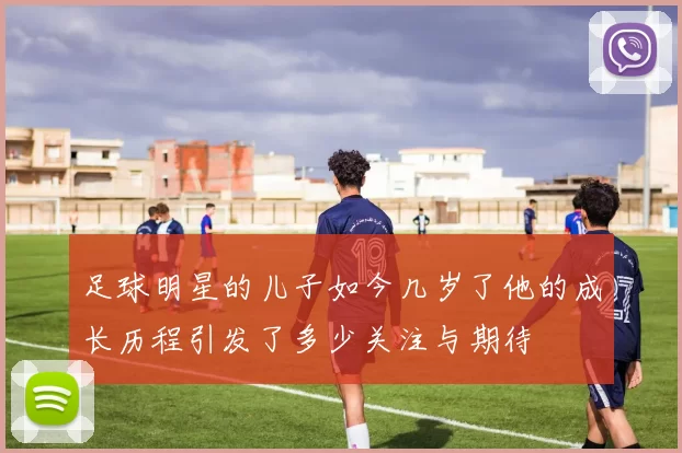 足球明星的儿子如今几岁了他的成长历程引发了多少关注与期待