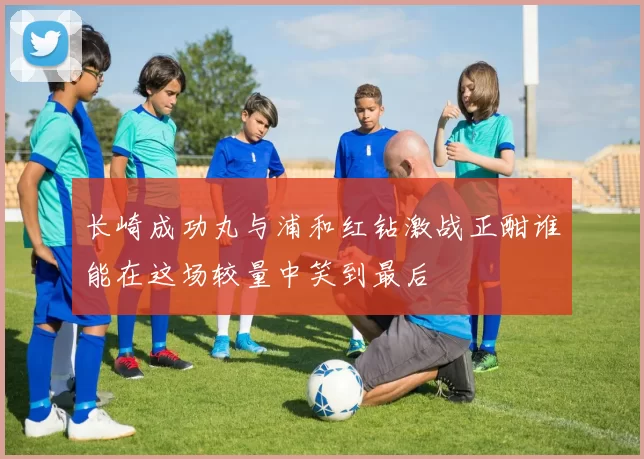 长崎成功丸与浦和红钻激战正酣谁能在这场较量中笑到最后