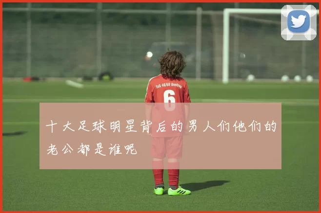 十大足球明星背后的男人们他们的老公都是谁呢
